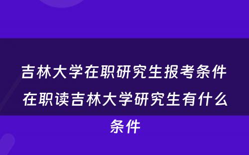 吉林大學(xué)在职研究生报考条件 在职读吉林大學(xué)研究生有(yǒu)什么条件
