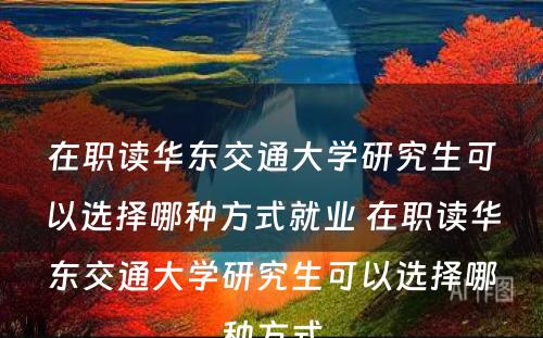 在职读华东交通大學(xué)研究生可(kě)以选择哪种方式就业 在职读华东交通大學(xué)研究生可(kě)以选择哪种方式