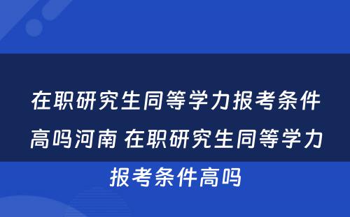 在职研究生同等學(xué)力报考条件高吗河南 在职研究生同等學(xué)力报考条件高吗