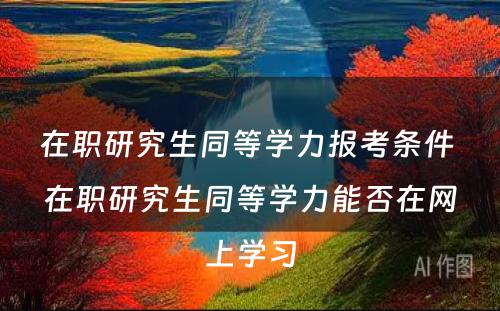 在职研究生同等學(xué)力报考条件 在职研究生同等學(xué)力能(néng)否在网上學(xué)习