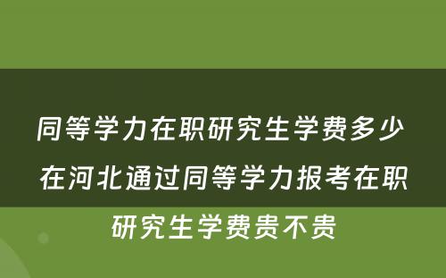 同等學(xué)力在职研究生學(xué)费多(duō)少 在河北通过同等學(xué)力报考在职研究生學(xué)费贵不贵