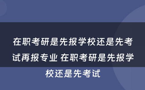 在职考研是先报學(xué)校还是先考试再报专业 在职考研是先报學(xué)校还是先考试