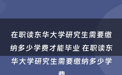 在职读东华大學(xué)研究生需要缴纳多(duō)少學(xué)费才能(néng)毕业 在职读东华大學(xué)研究生需要缴纳多(duō)少學(xué)费