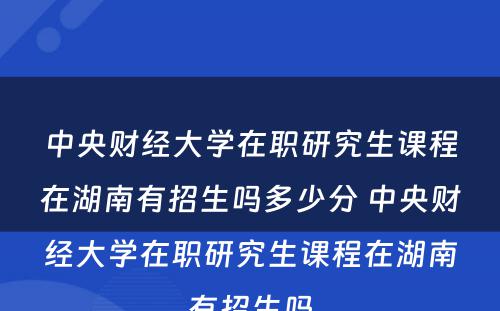 中央财经大學(xué)在职研究生课程在湖(hú)南有(yǒu)招生吗多(duō)少分(fēn) 中央财经大學(xué)在职研究生课程在湖(hú)南有(yǒu)招生吗