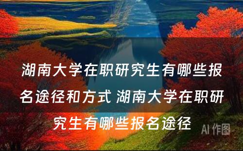 湖(hú)南大學(xué)在职研究生有(yǒu)哪些报名途径和方式 湖(hú)南大學(xué)在职研究生有(yǒu)哪些报名途径