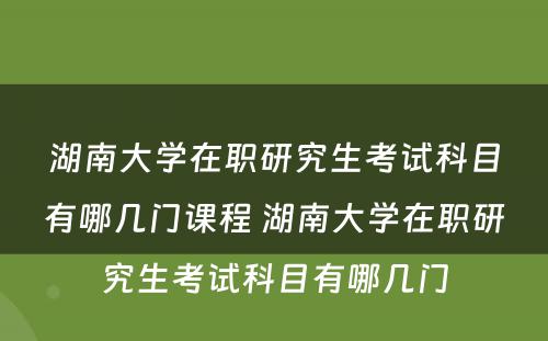 湖(hú)南大學(xué)在职研究生考试科(kē)目有(yǒu)哪几门课程 湖(hú)南大學(xué)在职研究生考试科(kē)目有(yǒu)哪几门