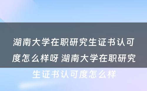 湖(hú)南大學(xué)在职研究生证书认可(kě)度怎么样呀 湖(hú)南大學(xué)在职研究生证书认可(kě)度怎么样