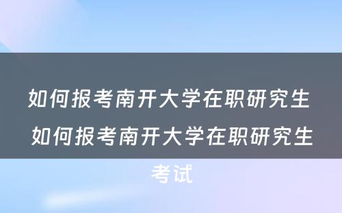 如何报考南开大學(xué)在职研究生 如何报考南开大學(xué)在职研究生考试