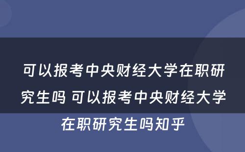 可(kě)以报考中央财经大學(xué)在职研究生吗 可(kě)以报考中央财经大學(xué)在职研究生吗知乎