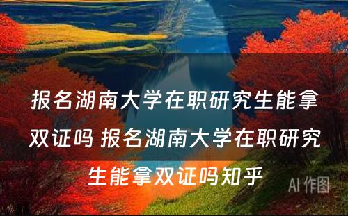 报名湖(hú)南大學(xué)在职研究生能(néng)拿(ná)双证吗 报名湖(hú)南大學(xué)在职研究生能(néng)拿(ná)双证吗知乎