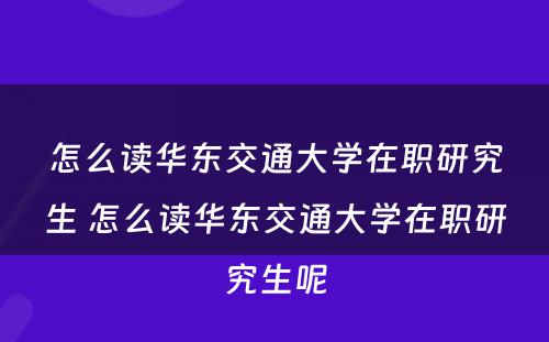 怎么读华东交通大學(xué)在职研究生 怎么读华东交通大學(xué)在职研究生呢(ne)