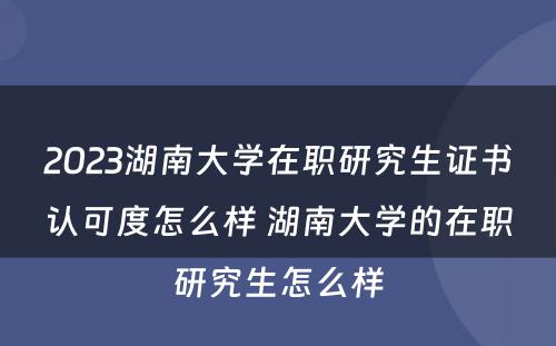 2023湖(hú)南大學(xué)在职研究生证书认可(kě)度怎么样 湖(hú)南大學(xué)的在职研究生怎么样