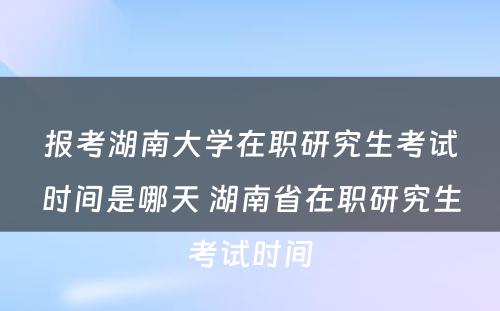 报考湖(hú)南大學(xué)在职研究生考试时间是哪天 湖(hú)南省在职研究生考试时间