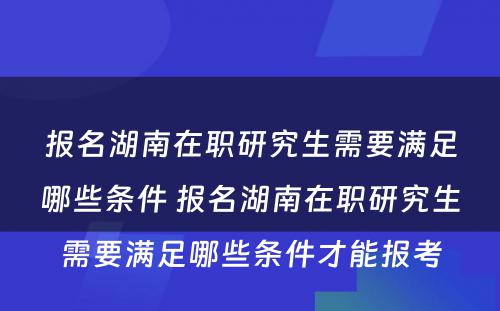 报名湖(hú)南在职研究生需要满足哪些条件 报名湖(hú)南在职研究生需要满足哪些条件才能(néng)报考