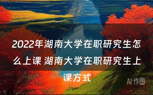 2022年湖(hú)南大學(xué)在职研究生怎么上课 湖(hú)南大學(xué)在职研究生上课方式