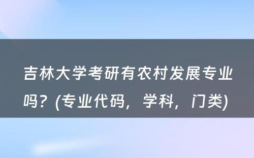 吉林大學(xué)考研有(yǒu)农村发展专业吗？(专业代码，學(xué)科(kē)，门类) 