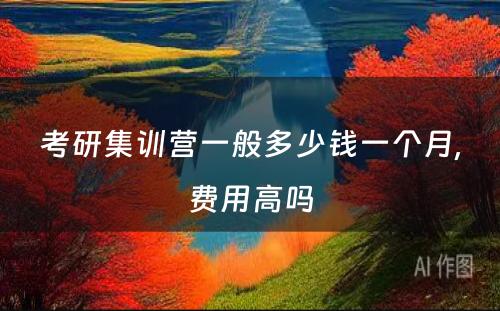 考研集训营一般多(duō)少钱一个月,费用(yòng)高吗