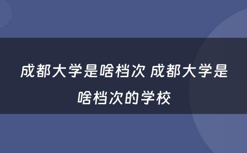 成都大學(xué)是啥档次 成都大學(xué)是啥档次的學(xué)校