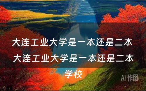 大连工业大學(xué)是一本还是二本 大连工业大學(xué)是一本还是二本學(xué)校