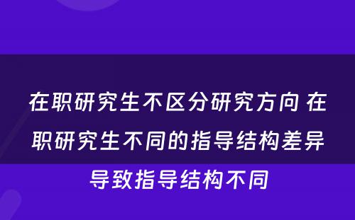 在职研究生不區(qū)分(fēn)研究方向 在职研究生不同的指导结构差异导致指导结构不同