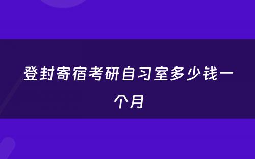 登封寄宿考研自习室多(duō)少钱一个月