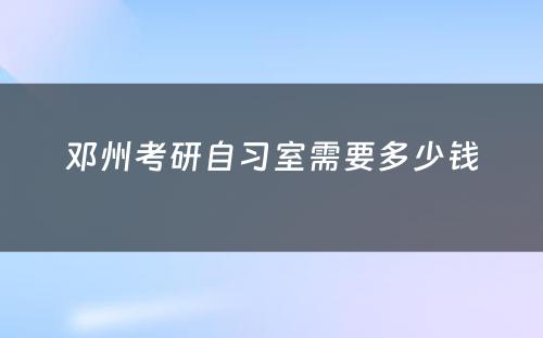 邓州考研自习室需要多(duō)少钱