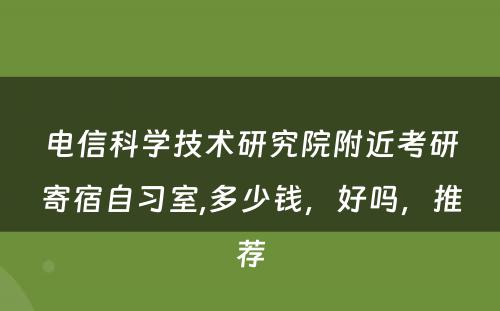 電(diàn)信科(kē)學(xué)技术研究院附近考研寄宿自习室,多(duō)少钱，好吗，推荐