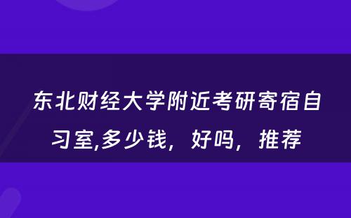 东北财经大學(xué)附近考研寄宿自习室,多(duō)少钱，好吗，推荐