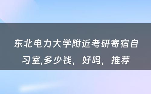 东北電(diàn)力大學(xué)附近考研寄宿自习室,多(duō)少钱，好吗，推荐