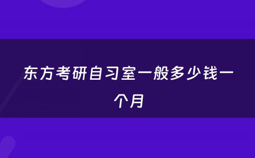 东方考研自习室一般多(duō)少钱一个月