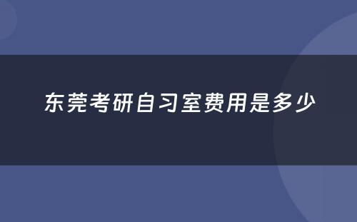 东莞考研自习室费用(yòng)是多(duō)少