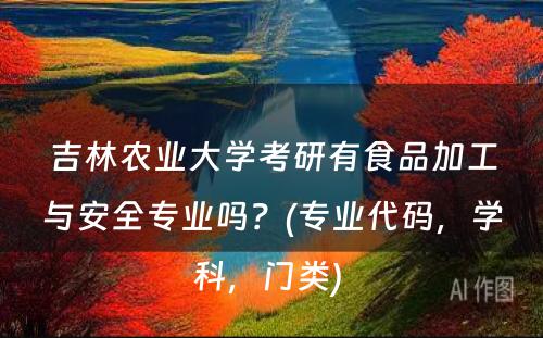 吉林农业大學(xué)考研有(yǒu)食品加工与安全专业吗？(专业代码，學(xué)科(kē)，门类) 