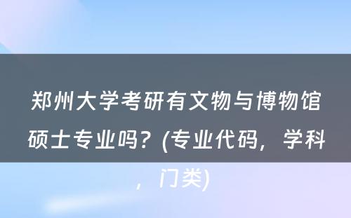 郑州大學(xué)考研有(yǒu)文(wén)物(wù)与博物(wù)馆硕士专业吗？(专业代码，學(xué)科(kē)，门类) 