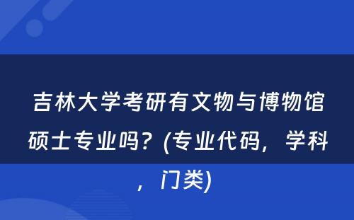 吉林大學(xué)考研有(yǒu)文(wén)物(wù)与博物(wù)馆硕士专业吗？(专业代码，學(xué)科(kē)，门类) 