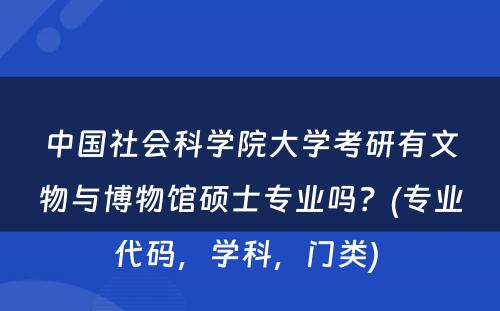 中國(guó)社会科(kē)學(xué)院大學(xué)考研有(yǒu)文(wén)物(wù)与博物(wù)馆硕士专业吗？(专业代码，學(xué)科(kē)，门类) 
