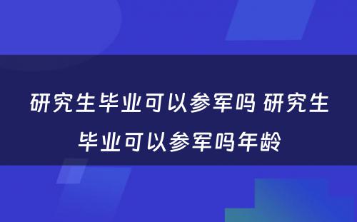 研究生毕业可(kě)以参军吗 研究生毕业可(kě)以参军吗年龄