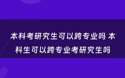 本科(kē)考研究生可(kě)以跨专业吗 本科(kē)生可(kě)以跨专业考研究生吗