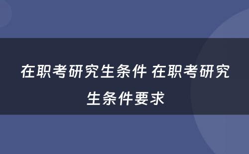在职考研究生条件 在职考研究生条件要求