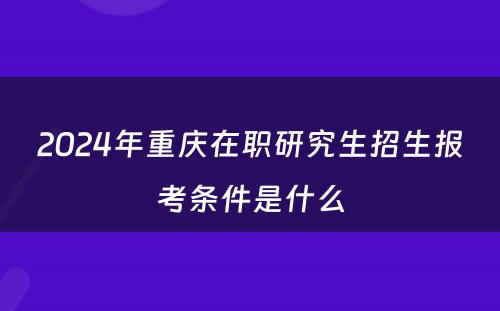 2024年重庆在职研究生招生报考条件是什么