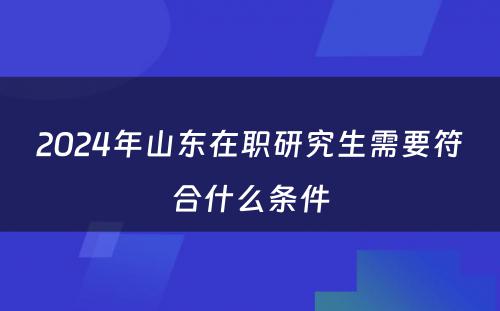 2024年山(shān)东在职研究生需要符合什么条件