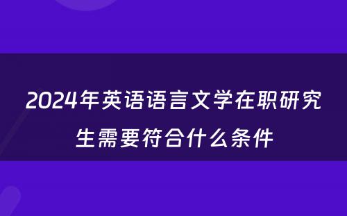 2024年英语语言文(wén)學(xué)在职研究生需要符合什么条件