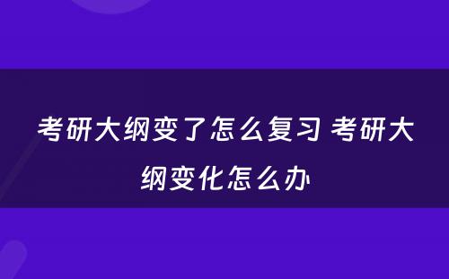 考研大纲变了怎么复习 考研大纲变化怎么办