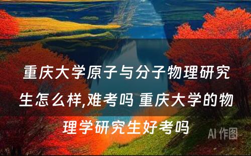 重庆大學(xué)原子与分(fēn)子物(wù)理(lǐ)研究生怎么样,难考吗 重庆大學(xué)的物(wù)理(lǐ)學(xué)研究生好考吗