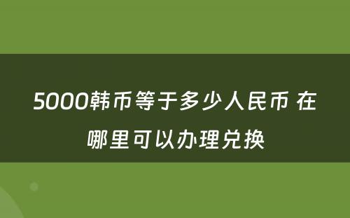 5000韩币等于多(duō)少人民(mín)币 在哪里可(kě)以办理(lǐ)兑换