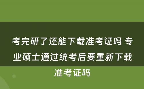 考完研了还能(néng)下载准考证吗 专业硕士通过统考后要重新(xīn)下载准考证吗