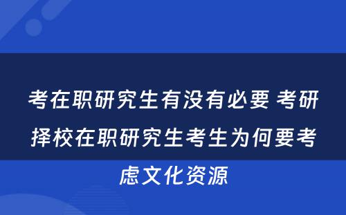 考在职研究生有(yǒu)没有(yǒu)必要 考研择校在职研究生考生為(wèi)何要考虑文(wén)化资源