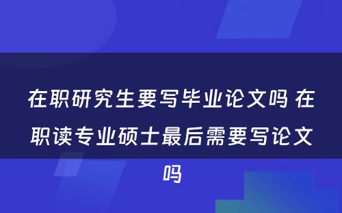 在职研究生要写毕业论文(wén)吗 在职读专业硕士最后需要写论文(wén)吗