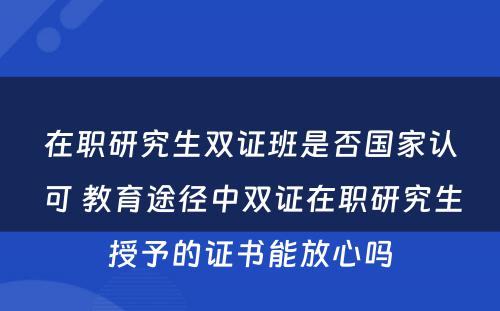 在职研究生双证班是否國(guó)家认可(kě) 教育途径中双证在职研究生授予的证书能(néng)放心吗