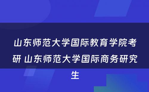 山(shān)东师范大學(xué)國(guó)际教育學(xué)院考研 山(shān)东师范大學(xué)國(guó)际商(shāng)務(wù)研究生
