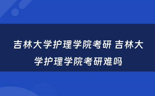 吉林大學(xué)护理(lǐ)學(xué)院考研 吉林大學(xué)护理(lǐ)學(xué)院考研难吗